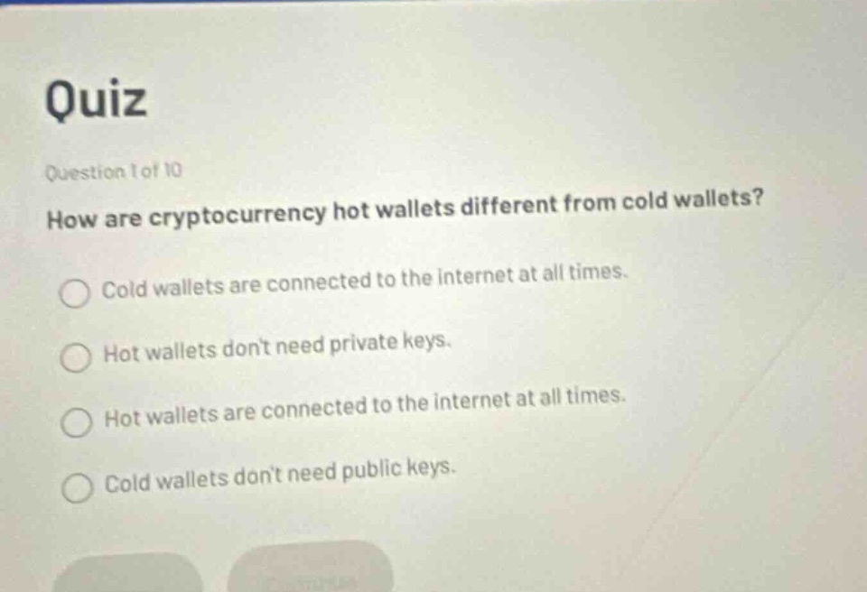 quiz\nquestion 1 of 10\nhow are cryptocurrency hot wallets different from cold wallets?\ncold wallets are connected to the internet at all times.\nhot wallets dont need private keys.\nhot wallets are connected to the internet at all times.\ncold wallets dont need public keys.