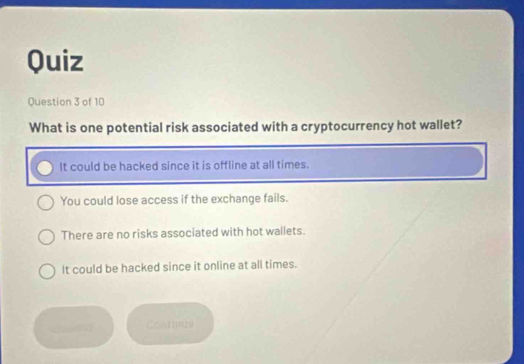 quiz\nquestion 3 of 10\nwhat is one potential risk associated with a cryptocurrency hot wallet?\nit could be hacked since it is offline at all times.\nyou could lose access if the exchange fails.\nthere are no risks associated with hot wallets.\nit could be hacked since it online at all times.