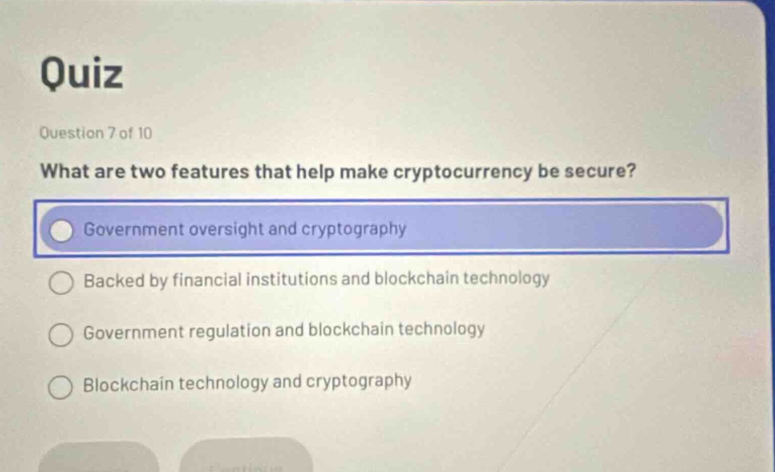 quiz\nquestion 7 of 10\nwhat are two features that help make cryptocurrency be secure?\ngovernment oversight and cryptography\nbacked by financial institutions and blockchain technology\ngovernment regulation and blockchain technology\nblockchain technology and cryptography
