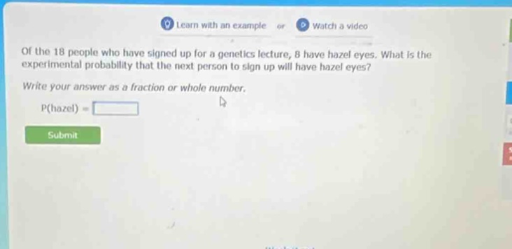of the 18 people who have signed up for a genetics lecture, 8 have hazel eyes. what is the experimental probability that the next person to sign up will have hazel eyes? write your answer as a fraction or whole number. p(hazel) =