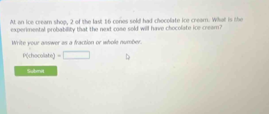 at an ice cream shop, 2 of the last 16 cones sold had chocolate ice cream. what is the experimental probability that the next cone sold will have chocolate ice cream? write your answer as a fraction or whole number. p(chocolate) =