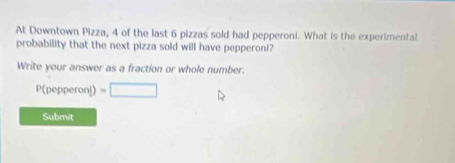 at downtown pizza, 4 of the last 6 pizzas sold had pepperoni. what is the experimental probability that the next pizza sold will have pepperoni? write your answer as a fraction or whole number. p(pepperoni) =