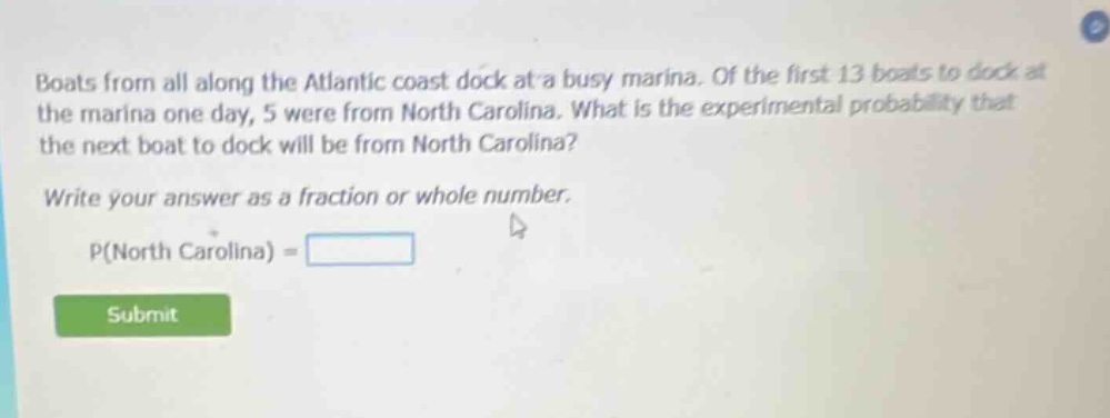 boats from all along the atlantic coast dock at a busy marina. of the first 13 boats to dock at the marina one day, 5 were from north carolina. what is the experimental probability that the next boat to dock will be from north carolina? write your answer as a fraction or whole number. p(north carolina) =