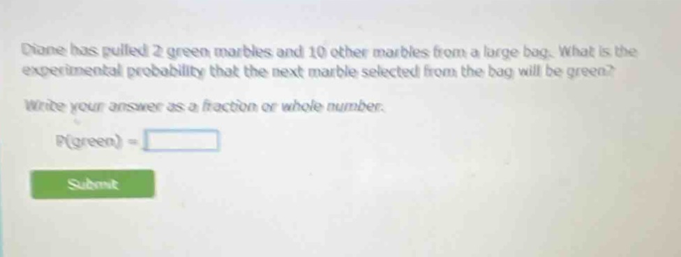 diane has pulled 2 green marbles and 10 other marbles from a large bag. what is the experimental probability that the next marble selected from the bag will be green? write your answer as a fraction or whole number. p(green) =