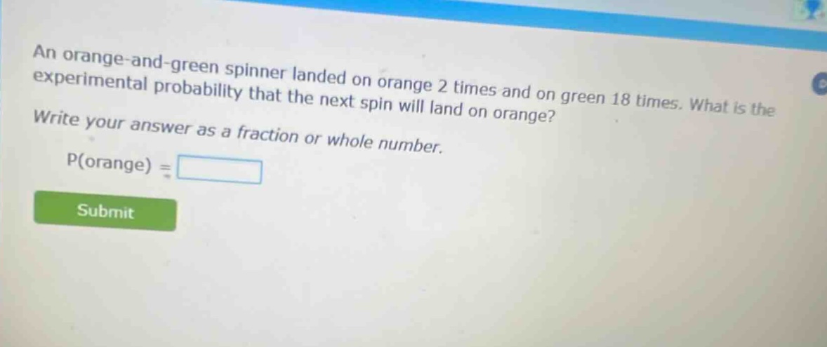 an orange - and - green spinner landed on orange 2 times and on green 18 times. what is the experimental probability that the next spin will land on orange? write your answer as a fraction or whole number. p(orange) =