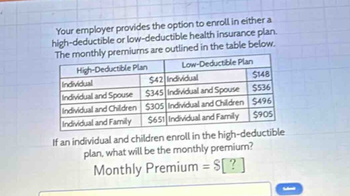 your employer provides the option to enroll in either a high - deductible or low - deductible health insurance plan. the monthly premiums are outlined in the table below. if an individual and children enroll in the high - deductible plan, what will be the monthly premium? monthly premium = $?