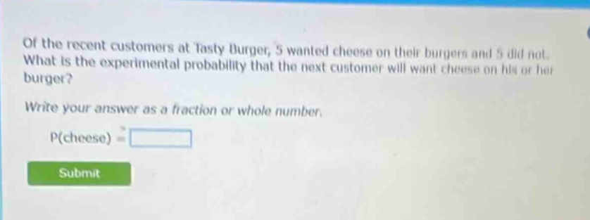 of the recent customers at tasty burger, 5 wanted cheese on their burgers and 5 did not. what is the experimental probability that the next customer will want cheese on his or her burger? write your answer as a fraction or whole number. p(cheese) =