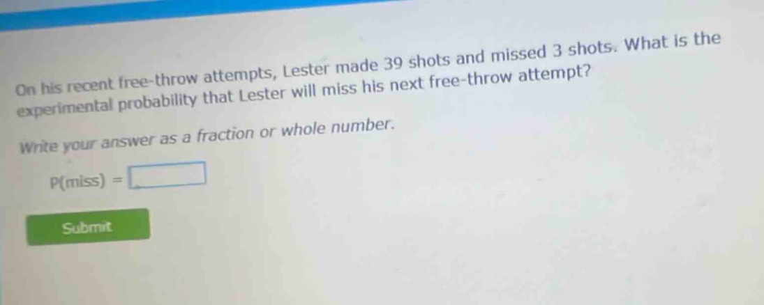 on his recent free - throw attempts, lester made 39 shots and missed 3 shots. what is the experimental probability that lester will miss his next free - throw attempt? write your answer as a fraction or whole number. p(miss) =
