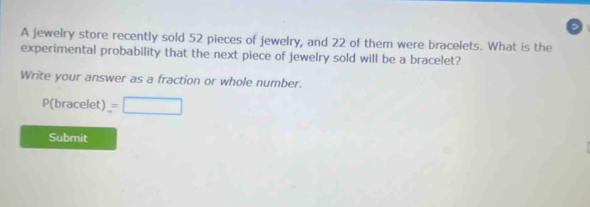 a jewelry store recently sold 52 pieces of jewelry, and 22 of them were bracelets. what is the experimental probability that the next piece of jewelry sold will be a bracelet? write your answer as a fraction or whole number. p(bracelet) =