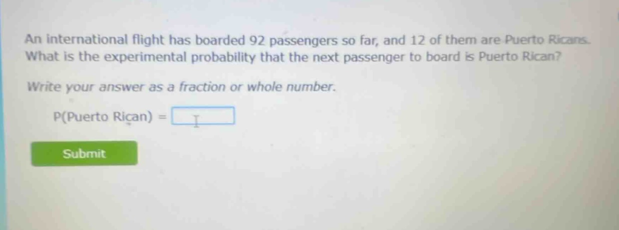 an international flight has boarded 92 passengers so far, and 12 of them are puerto ricans. what is the experimental probability that the next passenger to board is puerto rican? write your answer as a fraction or whole number. p(puerto rican) =