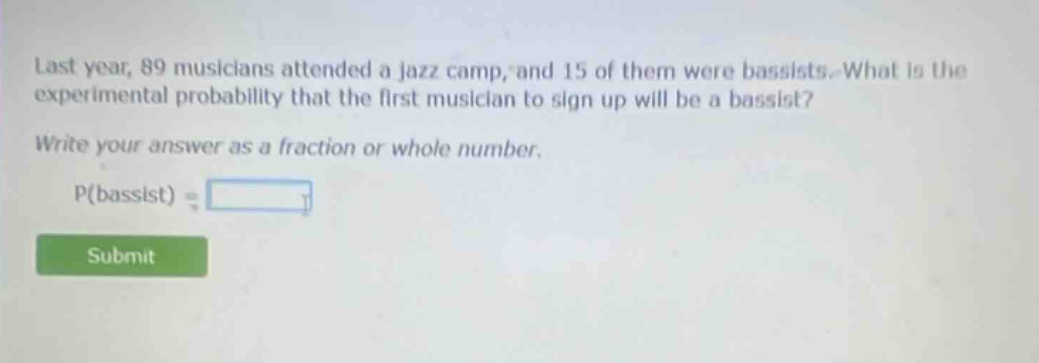 last year, 89 musicians attended a jazz camp, and 15 of them were bassists. what is the experimental probability that the first musician to sign up will be a bassist? write your answer as a fraction or whole number. p(bassist) =