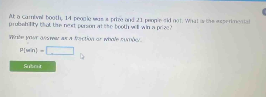 at a carnival booth, 14 people won a prize and 21 people did not. what is the experimental probability that the next person at the booth will win a prize? write your answer as a fraction or whole number. p(win) =