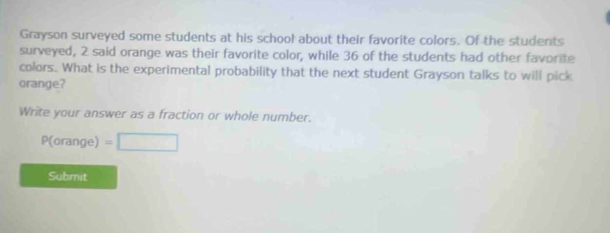 grayson surveyed some students at his school about their favorite colors. of the students surveyed, 2 said orange was their favorite color, while 36 of the students had other favorite colors. what is the experimental probability that the next student grayson talks to will pick orange? write your answer as a fraction or whole number. p(orange) =