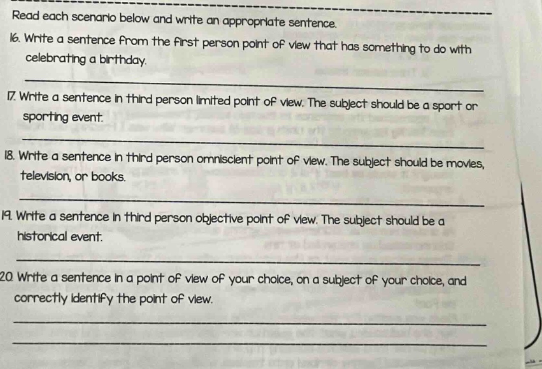 read each scenario below and write an appropriate sentence. 16. write a sentence from the first person point of view that has something to do with celebrating a birthday. 17. write a sentence in third person limited point of view. the subject should be a sport or sporting event. 18. write a sentence in third person omniscient point of view. the subject should be movies, television, or books. 19. write a sentence in third person objective point of view. the subject should be a historical event. 20. write a sentence in a point of view of your choice, on a subject of your choice, and correctly identify the point of view.