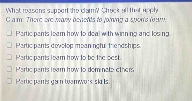 what reasons support the claim? check all that apply. claim: there are many benefits to joining a sports team. participants learn how to deal with winning and losing. participants develop meaningful friendships. participants learn how to be the best. participants learn how to dominate others. participants gain teamwork skills.