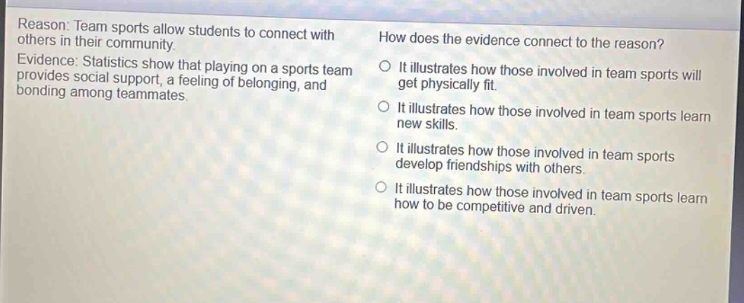 reason: team sports allow students to connect with others in their community. evidence: statistics show that playing on a sports team provides social support, a feeling of belonging, and bonding among teammates. how does the evidence connect to the reason? it illustrates how those involved in team sports will get physically fit. it illustrates how those involved in team sports learn new skills. it illustrates how those involved in team sports develop friendships with others. it illustrates how those involved in team sports learn how to be competitive and driven.