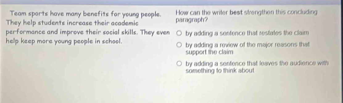 team sports have many benefits for young people. they help students increase their academic performance and improve their social skills. they even help keep more young people in school. how can the writer best strengthen this concluding paragraph? by adding a sentence that restates the claim by adding a review of the major reasons that support the claim by adding a sentence that leaves the audience with something to think about