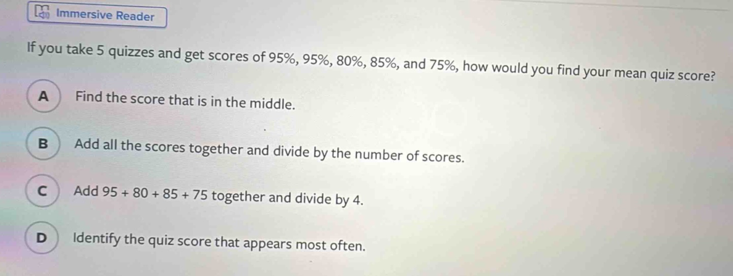 if you take 5 quizzes and get scores of 95%, 95%, 80%, 85%, and 75%, how would you find your mean quiz score? a find the score that is in the middle. b add all the scores together and divide by the number of scores. c add 95 + 80 + 85 + 75 together and divide by 4. d identify the quiz score that appears most often.