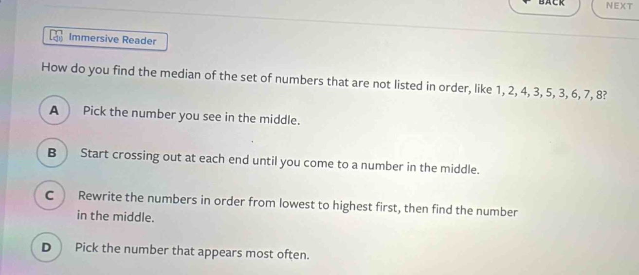 how do you find the median of the set of numbers that are not listed in order, like 1, 2, 4, 3, 5, 3, 6, 7, 8? a pick the number you see in the middle. b start crossing out at each end until you come to a number in the middle. c rewrite the numbers in order from lowest to highest first, then find the number in the middle. d pick the number that appears most often.