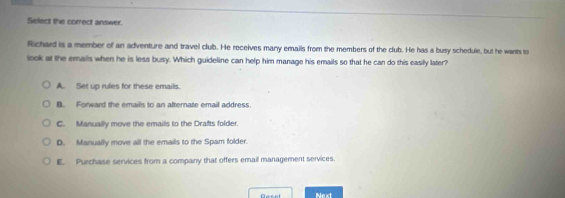 select the correct answer. richard is a member of an adventure and travel club. he receives many emails from the members of the club. he has a busy schedule, but he wants to look at the emails when he is less busy. which guideline can help him manage his emails so that he can do this easily later? a. set up rules for these emails. b. forward the emails to an alternate email address. c. manually move the emails to the drafts folder. d. manually move all the emails to the spam folder. e. purchase services from a company that offers email management services.