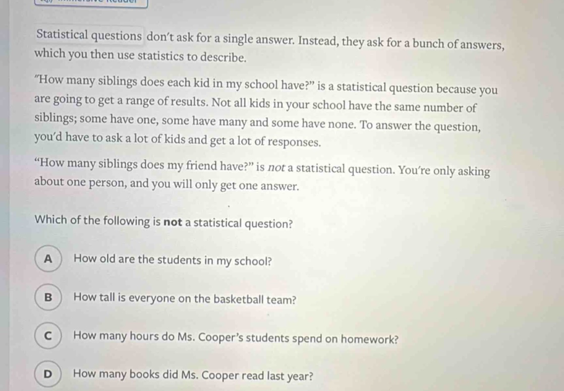statistical questions dont ask for a single answer. instead, they ask for a bunch of answers, which you then use statistics to describe. \how many siblings does each kid in my school have?\ is a statistical question because you are going to get a range of results. not all kids in your school have the same number of siblings; some have one, some have many and some have none. to answer the question, youd have to ask a lot of kids and get a lot of responses. \how many siblings does my friend have?\ is not a statistical question. youre only asking about one person, and you will only get one answer. which of the following is not a statistical question? a how old are the students in my school? b how tall is everyone on the basketball team? c how many hours do ms. coopers students spend on homework? d how many books did ms. cooper read last year?