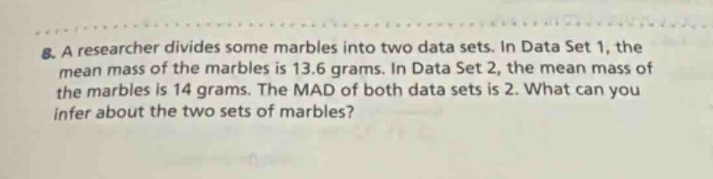 8. a researcher divides some marbles into two data sets. in data set 1, the mean mass of the marbles is 13.6 grams. in data set 2, the mean mass of the marbles is 14 grams. the mad of both data sets is 2. what can you infer about the two sets of marbles?