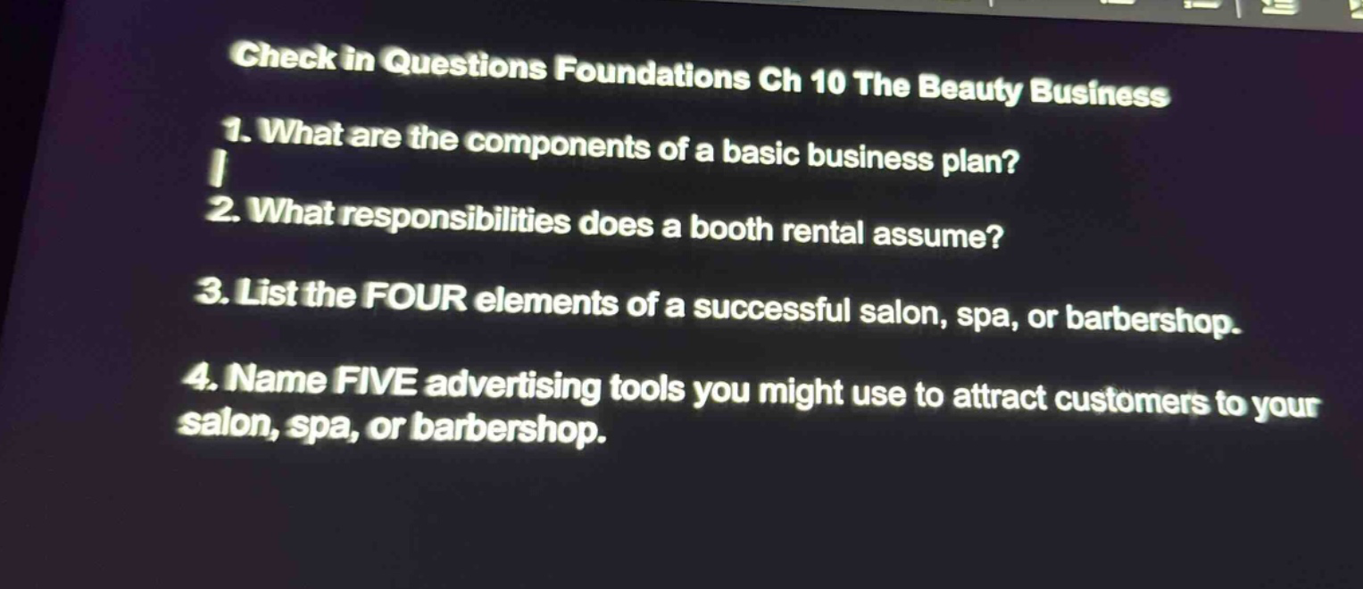 check in questions foundations ch 10 the beauty business\n1. what are the components of a basic business plan?\n2. what responsibilities does a booth rental assume?\n3. list the four elements of a successful salon, spa, or barbershop.\n4. name five advertising tools you might use to attract customers to your salon, spa, or barbershop.