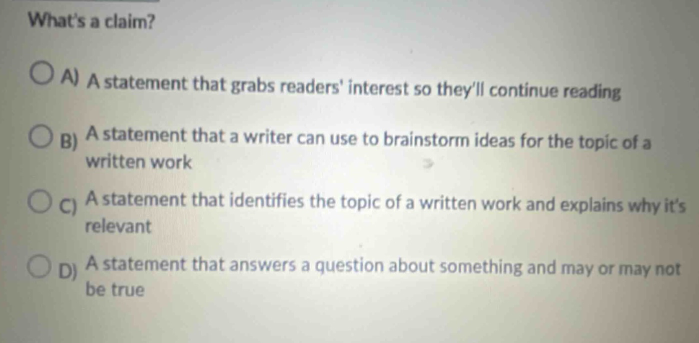 whats a claim?\n○ a) a statement that grabs readers interest so theyll continue reading\n○ b) a statement that a writer can use to brainstorm ideas for the topic of a written work\n○ c) a statement that identifies the topic of a written work and explains why its relevant\n○ d) a statement that answers a question about something and may or may not be true