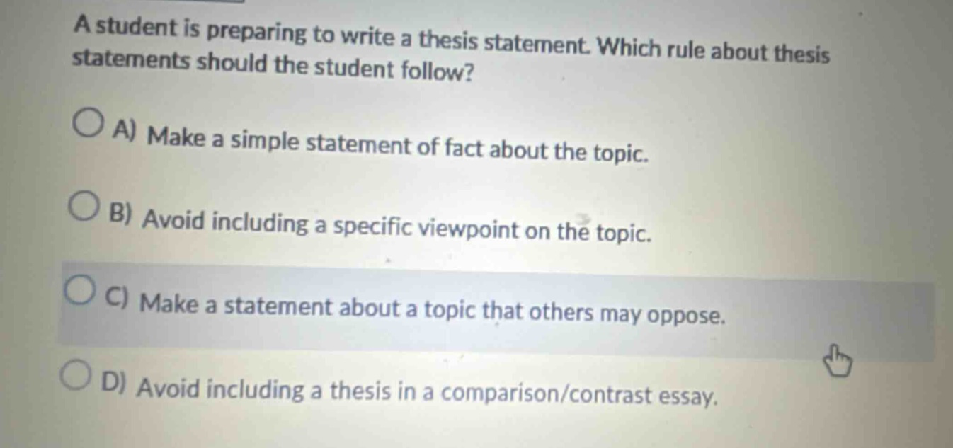 a student is preparing to write a thesis statement. which rule about thesis statements should the student follow? a) make a simple statement of fact about the topic. b) avoid including a specific viewpoint on the topic. c) make a statement about a topic that others may oppose. d) avoid including a thesis in a comparison/contrast essay.