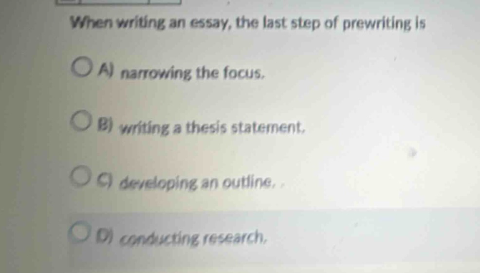 when writing an essay, the last step of prewriting is\na) narrowing the focus.\nb) writing a thesis statement.\nc) developing an outline.\nd) conducting research.