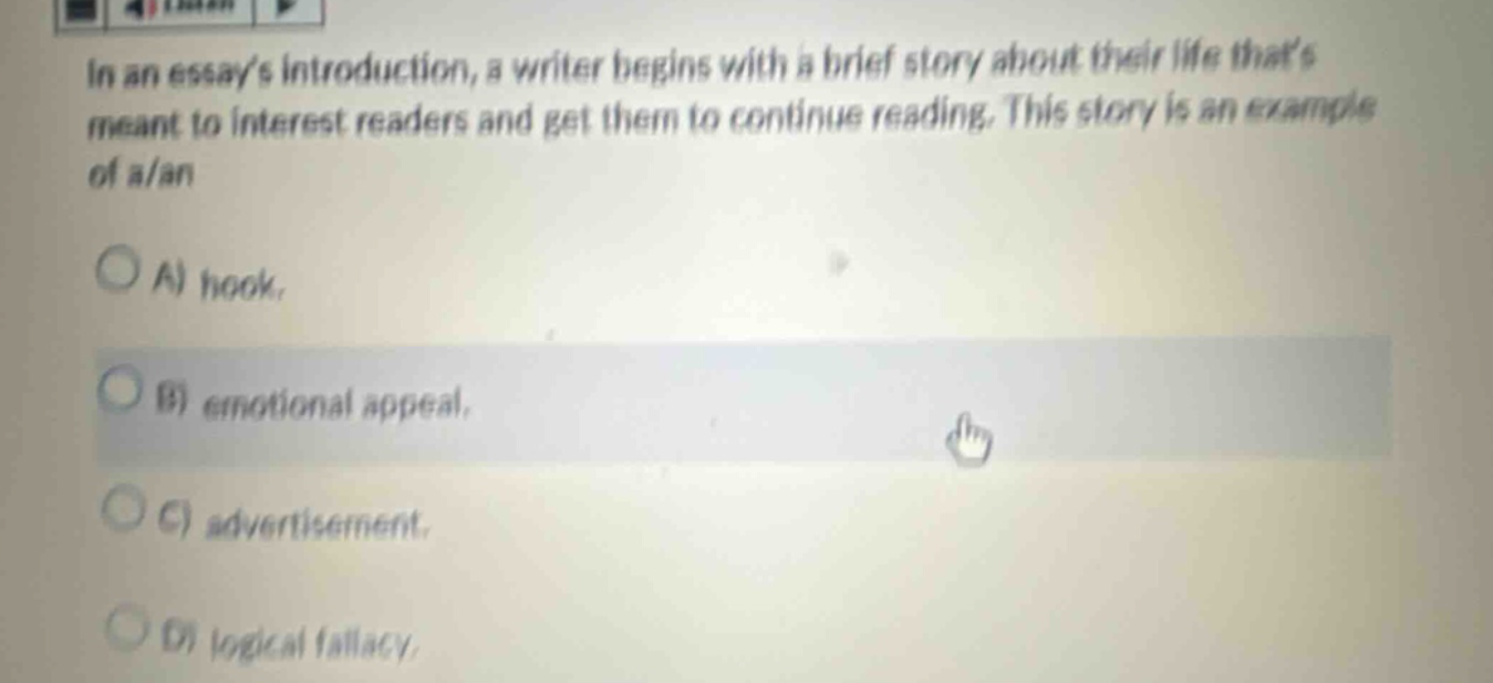 in an essays introduction, a writer begins with a brief story about their life thats meant to interest readers and get them to continue reading. this story is an example of a/an\na) hook.\nb) emotional appeal.\nc) advertisement.\nd) logical fallacy.