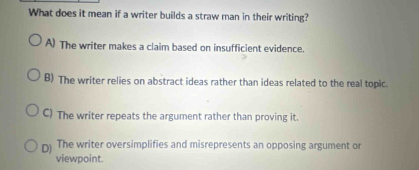 what does it mean if a writer builds a straw man in their writing?\na) the writer makes a claim based on insufficient evidence.\nb) the writer relies on abstract ideas rather than ideas related to the real topic.\nc) the writer repeats the argument rather than proving it.\nd) the writer oversimplifies and misrepresents an opposing argument or viewpoint.