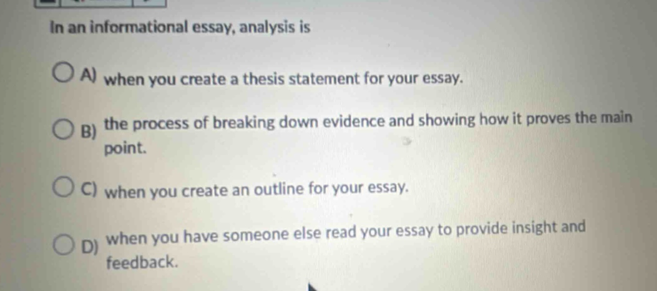 in an informational essay, analysis is\na) when you create a thesis statement for your essay.\nb) the process of breaking down evidence and showing how it proves the main point.\nc) when you create an outline for your essay.\nd) when you have someone else read your essay to provide insight and feedback.