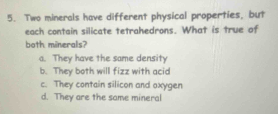 5. two minerals have different physical properties, but each contain silicate tetrahedrons. what is true of both minerals? a. they have the same density b. they both will fizz with acid c. they contain silicon and oxygen d. they are the same mineral