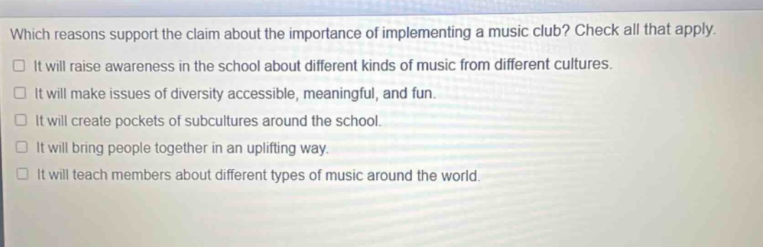 which reasons support the claim about the importance of implementing a music club? check all that apply. it will raise awareness in the school about different kinds of music from different cultures. it will make issues of diversity accessible, meaningful, and fun. it will create pockets of subcultures around the school. it will bring people together in an uplifting way. it will teach members about different types of music around the world.
