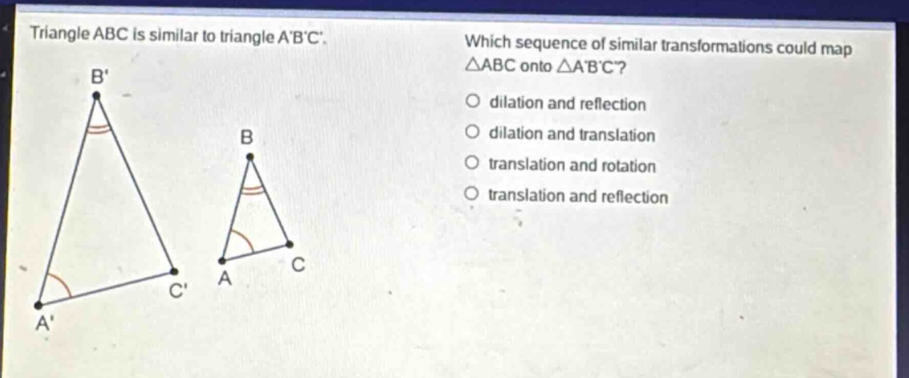 triangle abc is similar to triangle abc. which sequence of similar transformations could map △abc onto △abc? dilation and reflection dilation and translation translation and rotation translation and reflection