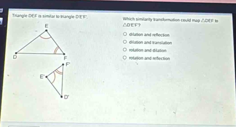 triangle def is similar to triangle def. which similarity transformation could map △def to △def? dilation and reflection dilation and translation rotation and dilation rotation and reflection