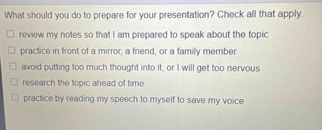 what should you do to prepare for your presentation? check all that apply. review my notes so that i am prepared to speak about the topic practice in front of a mirror, a friend, or a family member avoid putting too much thought into it, or i will get too nervous research the topic ahead of time practice by reading my speech to myself to save my voice
