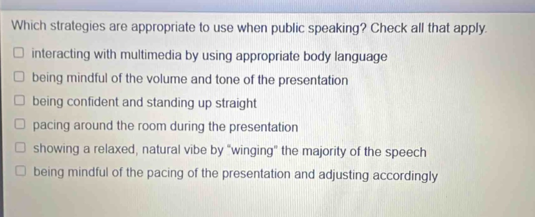which strategies are appropriate to use when public speaking? check all that apply. interacting with multimedia by using appropriate body language being mindful of the volume and tone of the presentation being confident and standing up straight pacing around the room during the presentation showing a relaxed, natural vibe by \winging\ the majority of the speech being mindful of the pacing of the presentation and adjusting accordingly