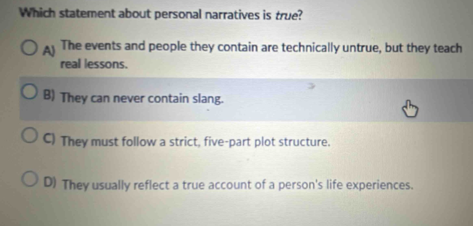 which statement about personal narratives is true? a) the events and people they contain are technically untrue, but they teach real lessons. b) they can never contain slang. c) they must follow a strict, five - part plot structure. d) they usually reflect a true account of a persons life experiences.