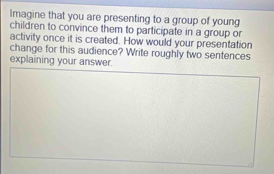 imagine that you are presenting to a group of young children to convince them to participate in a group or activity once it is created. how would your presentation change for this audience? write roughly two sentences explaining your answer.