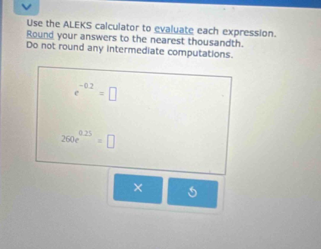 use the aleks calculator to evaluate each expression. round your answers to the nearest thousandth. do not round any intermediate computations. e^(-0.2)= 260e^(0.25)=