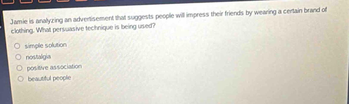 jamie is analyzing an advertisement that suggests people will impress their friends by wearing a certain brand of clothing. what persuasive technique is being used?\n simple solution\n nostalgia\n positive association\n beautiful people