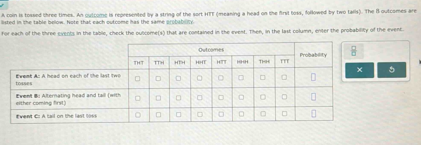 a coin is tossed three times. an outcome is represented by a string of the sort htt (meaning a head on the first toss, followed by two tails). the 8 outcomes are listed in the table below. note that each outcome has the same probability. for each of the three events in the table, check the outcome(s) that are contained in the event. then, in the last column, enter the probability of the event. event a: a head on each of the last two tosses event b: alternating head and tail (with either coming first) event c: a tail on the last toss