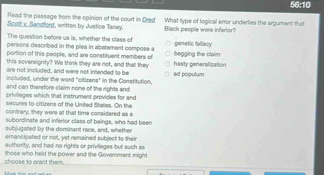 read the passage from the opinion of the court in dred scott v. sandford, written by justice taney. the question before us is, whether the class of persons described in the plea in abatement compose a portion of this people, and are constituent members of this sovereignty? we think they are not, and that they are not included, and were not intended to be included, under the word \citizens\ in the constitution, and can therefore claim none of the rights and privileges which that instrument provides for and secures to citizens of the united states. on the contrary, they were at that time considered as a subordinate and inferior class of beings, who had been subjugated by the dominant race, and, whether emancipated or not, yet remained subject to their authority, and had no rights or privileges but such as those who held the power and the government might choose to grant them. what type of logical error underlies the argument that black people were inferior? genetic fallacy begging the claim hasty generalization ad populum