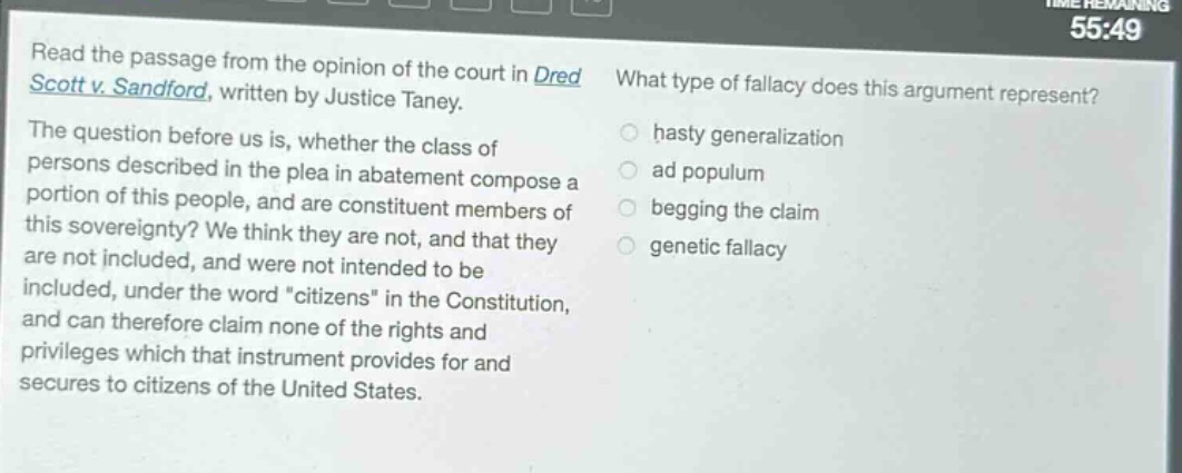 read the passage from the opinion of the court in dred scott v. sandford, written by justice taney. the question before us is, whether the class of persons described in the plea in abatement compose a portion of this people, and are constituent members of this sovereignty? we think they are not, and that they are not included, and were not intended to be included, under the word \citizens\ in the constitution, and can therefore claim none of the rights and privileges which that instrument provides for and secures to citizens of the united states. what type of fallacy does this argument represent? hasty generalization ad populum begging the claim genetic fallacy
