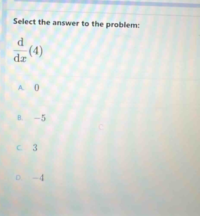 select the answer to the problem: d/dx(4) a. 0 b. -5 c. 3 d. -4