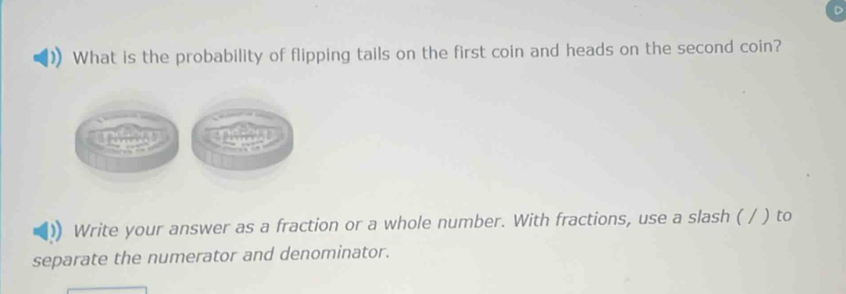 what is the probability of flipping tails on the first coin and heads on the second coin? write your answer as a fraction or a whole number. with fractions, use a slash ( / ) to separate the numerator and denominator.