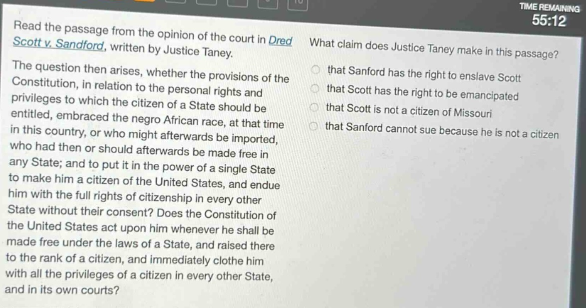 read the passage from the opinion of the court in dred scott v. sandford, written by justice taney. the question then arises, whether the provisions of the constitution, in relation to the personal rights and privileges to which the citizen of a state should be entitled, embraced the negro african race, at that time in this country, or who might afterwards be imported, who had then or should afterwards be made free in any state; and to put it in the power of a single state to make him a citizen of the united states, and endue him with the full rights of citizenship in every other state without their consent? does the constitution of the united states act upon him whenever he shall be made free under the laws of a state, and raised there to the rank of a citizen, and immediately clothe him with all the privileges of a citizen in every other state, and in its own courts? what claim does justice taney make in this passage? that sanford has the right to enslave scott that scott has the right to be emancipated that scott is not a citizen of missouri that sanford cannot sue because he is not a citizen