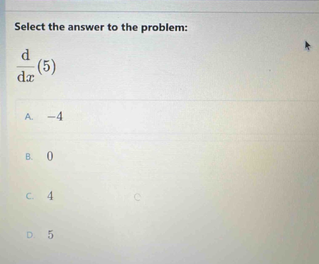 select the answer to the problem: d/dx(5) a. -4 b. 0 c. 4 d. 5